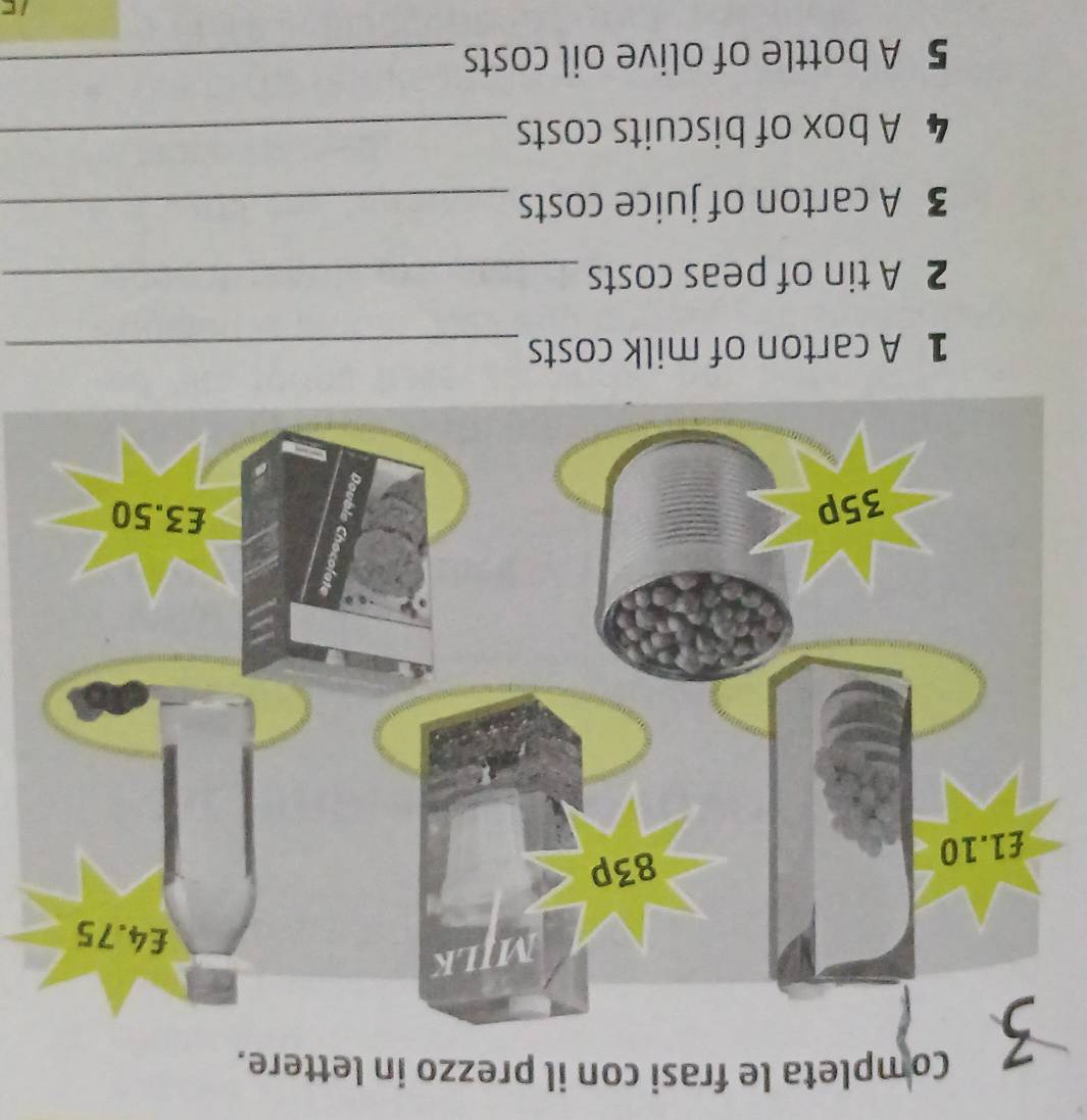 Completa le frasi con il prezzo in lettere. 
1 A carton of milk costs_ 
2 A tin of peas costs_ 
3 A carton of juice costs_ 
4 A box of biscuits costs_ 
5 A bottle of olive oil costs_