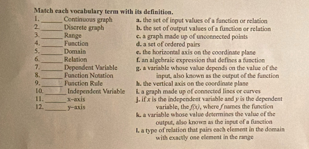 Match each vocabulary term with its definition.
1._ Continuous graph a. the set of input values of a function or relation
2._ Discrete graph b. the set of output values of a function or relation
3._ Range c. a graph made up of unconnected points
4. _Function d. a set of ordered pairs
5. _Domain e, the horizontal axis on the coordinate plane
6._ Relation f. an algebraic expression that defines a function
7. _Dependent Variable g. a variable whose value depends on the value of the
8._ Function Notation input, also known as the output of the function
9._ Function Rule h. the vertical axis on the coordinate plane
10._ Independent Variable i. a graph made up of connected lines or curves
11. _x-axis j. if x is the independent variable and y is the dependent
12._ y-axis variable, the f(x) , where ∫ names the function
k. a variable whose value determines the value of the
output, also known as the input of a function
I. a type of relation that pairs each element in the domain
with exactly one element in the range