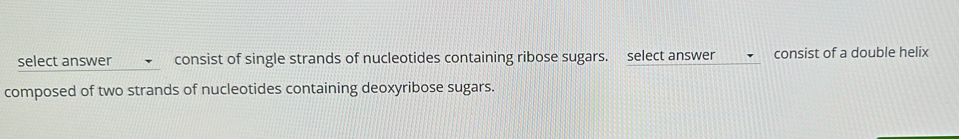 select answer consist of single strands of nucleotides containing ribose sugars. select answer consist of a double helix 
composed of two strands of nucleotides containing deoxyribose sugars.