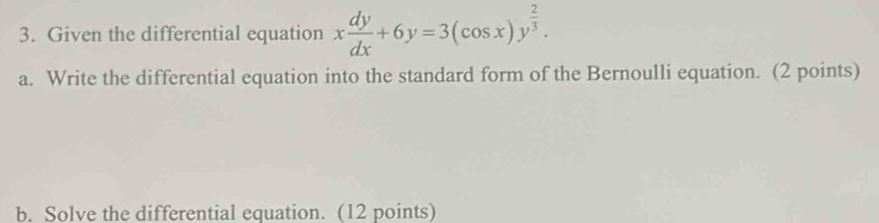 Given the differential equation x dy/dx +6y=3(cos x)y^(frac 2)3. 
a. Write the differential equation into the standard form of the Bernoulli equation. (2 points) 
b. Solve the differential equation. (12 points)