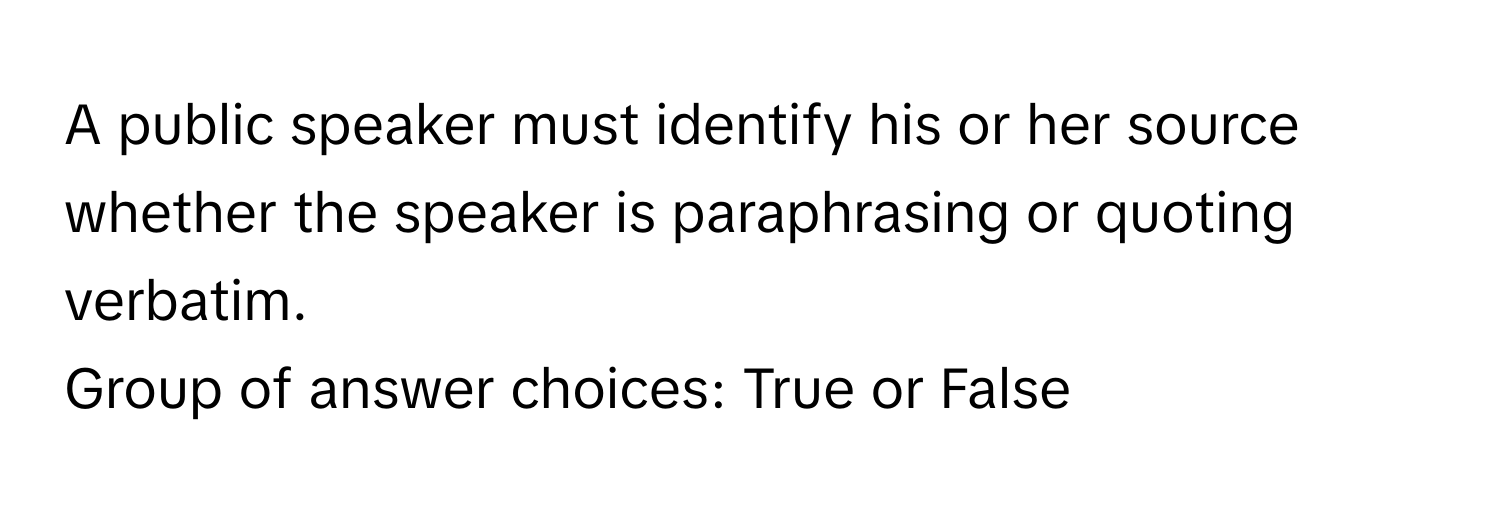 A public speaker must identify his or her source whether the speaker is paraphrasing or quoting verbatim. 
Group of answer choices: True or False