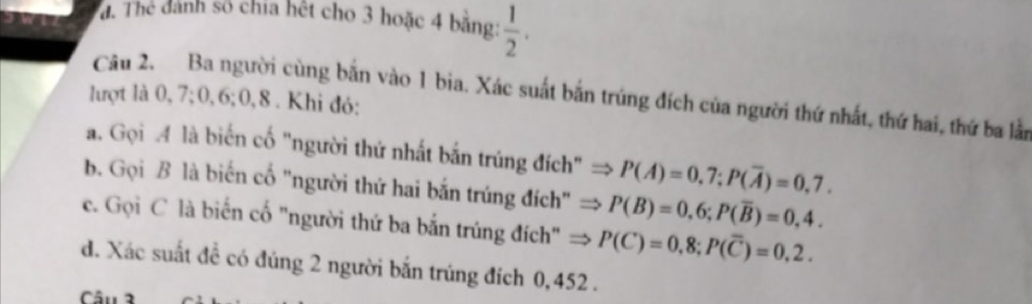 đ. Thể dánh số chia hết cho 3 hoặc 4 bằng:  1/2 . 
Câu 2. Ba người cùng bắn vào 1 bia. Xác suất bắn trúng đích của người thứ nhất, thứ hai, thứ ba lần 
lượt là 0, 7; 0, 6; 0, 8. Khi đó: 
a. Gọi M là biến cố "người thứ nhất bắn trúng đích" P(A)=0,7; P(overline A)=0,7. 
b. Gọi B là biến cố "người thứ hai bắn trúng đích" P(B)=0,6; P(overline B)=0,4. 
c. Gọi C là biến cố "người thứ ba bắn trúng đích" P(C)=0,8; P(overline C)=0,2. 
d. Xác suất đề có đúng 2 người bắn trúng đích 0,452. 
Câu 2