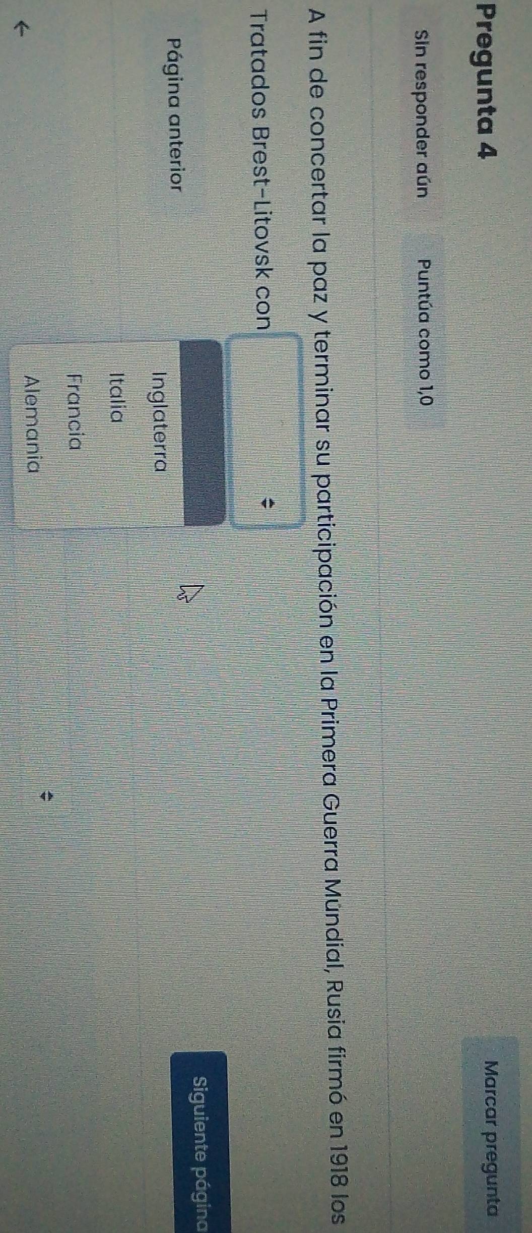 Pregunta 4 Marcar pregunta
Sin responder aún Puntúa como 1,0
A fin de concertar la paz y terminar su participación en la Primera Guerra Múndial, Rusia firmó en 1918 los
Tratados Brest-Litovsk con
C
Página anterior Siguiente página
Inglaterra
Italia
Francia
Alemania