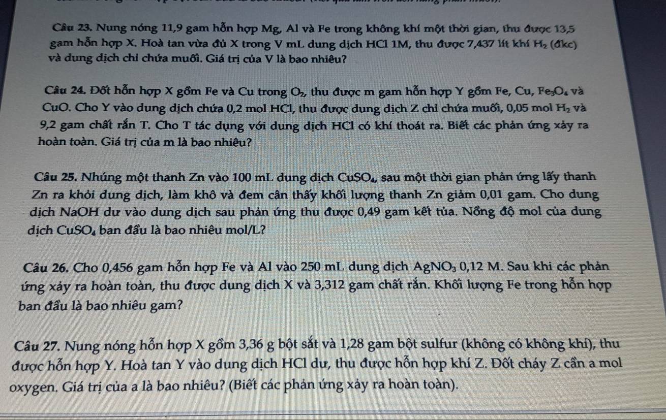 Nung nóng 11,9 gam hỗn hợp Mg, Al và Fe trong không khí một thời gian, thu được 13,5
gam hỗn hợp X. Hoà tan vừa đủ X trong V mL dung dịch HCl 1M, thu được 7,437 lít khí H_2 (đkc)
và dung dịch chỉ chứa muối. Giá trị của V là bao nhiêu?
Câu 24. Đốt hỗn hợp X gồm Fe và Cu trong O_2 , thu được m gam hỗn hợp Y gồm Fe, Cu, Fe_3O_4 và
CuO. Cho Y vào dung dịch chứa 0,2 mol HCl, thu được dung dịch Z chỉ chứa muối, 0,05 mol H_2 và
9,2 gam chất rắn T. Cho T tác dụng với dung dịch HCl có khí thoát ra. Biết các phản ứng xảy ra
hoàn toàn. Giá trị của m là bao nhiệu?
Câu 25. Nhúng một thanh Zn vào 100 mL dung dịch CuSO_4, sau một thời gian phản ứng lấy thanh
Zn ra khỏi dung dịch, làm khô và đem cân thấy khối lượng thanh Zn giảm 0,01 gam. Cho dung
dịch NaOH dư vào dung dịch sau phản ứng thu được 0,49 gam kết tủa. Nồng độ mol của dung
dịch CuSO_4 ban đầu là bao nhiêu mol/L?
Câu 26. Cho 0,456 gam hỗn hợp Fe và Al vào 250 mL dung dịch AgNO_3 0,12 M. Sau khi các phản
ứng xảy ra hoàn toàn, thu được dung dịch X và 3,312 gam chất rắn. Khối lượng Fe trong hỗn hợp
ban đầu là bao nhiêu gam?
Câu 27. Nung nóng hỗn hợp X gồm 3,36 g bột sắt và 1,28 gam bột sulfur (không có không khí), thu
được hỗn hợp Y. Hoà tan Y vào dung dịch HCl dư, thu được hỗn hợp khí Z. Đốt cháy Z cần a mol
oxygen. Giá trị của a là bao nhiêu? (Biết các phản ứng xảy ra hoàn toàn).