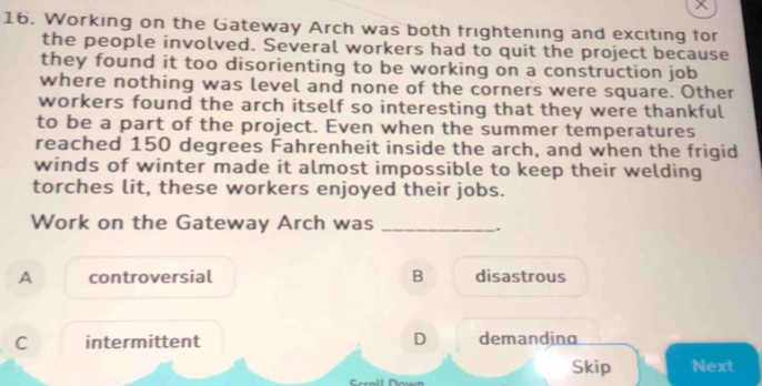 Working on the Gateway Arch was both frightening and exciting for
the people involved. Several workers had to quit the project because
they found it too disorienting to be working on a construction job
where nothing was level and none of the corners were square. Other
workers found the arch itself so interesting that they were thankful
to be a part of the project. Even when the summer temperatures
reached 150 degrees Fahrenheit inside the arch, and when the frigid
winds of winter made it almost impossible to keep their welding
torches lit, these workers enjoyed their jobs.
Work on the Gateway Arch was_
.
A controversial B disastrous
C intermittent D demandina
Skip Next
Scroll Down