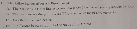 The following describes an ellipse except?
A. The Major axis is the line perpendicular to the directrix and passing through the focus.
B. The vertices are the point on the Ellipse where its major axis intersects
C. An ellipse has two centres
D. The Centre is the midpoint of vertices of the Ellipse