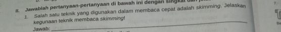 Jawablah pertanyaan-pertanyaan di bawah ini dengan singkal ua 
1. Salah satu teknik yang digunakan dalam membaca cepat adalah skimming. Jelaskan 7. 
kegunaan teknik membaca skimming! 
Be 
Jawab: