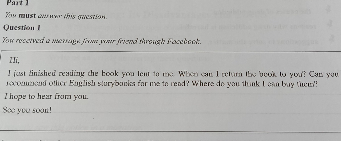 You must answer this question. 
Question 1 
You received a message from your friend through Facebook. 
Hi, 
I just finished reading the book you lent to me. When can I return the book to you? Can you 
recommend other English storybooks for me to read? Where do you think I can buy them? 
I hope to hear from you. 
See you soon!