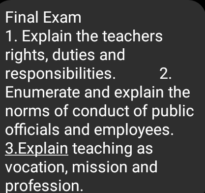 Final Exam 
1. Explain the teachers 
rights, duties and 
responsibilities. 2. 
Enumerate and explain the 
norms of conduct of public 
officials and employees. 
3.Explain teaching as 
vocation, mission and 
profession.