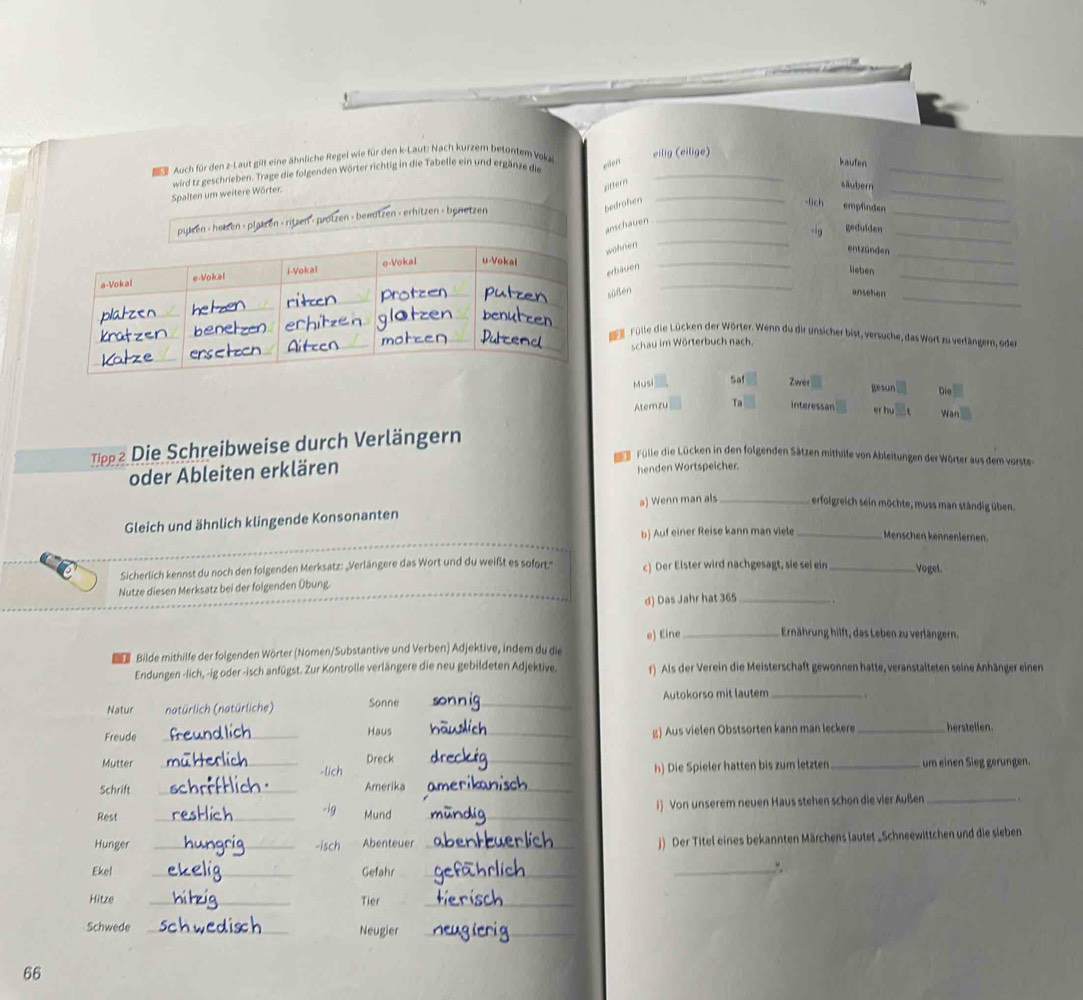 Bs Auch für den z-Laut gilt eine ähnliche Regel wie für den k-Laut: Nach kurzem betontem Voka eilig (eilige)
wird tz geschrieben. Trage die folgenden Wörter richtig in die Tabelle ein und ergänze die exder_
_
kaufen
_
Spalten um weitere Wörter.
_
zittern slubern
_
_
bedrohen -lch empfinden
_
_
pylzen - hetzen - plätzen - ritzen - protzen - bewtzen - erhitzen - benetzen
anschauen
gedulden
_
wohnen
entzünden_
_
_
erbauen
lieben
süßen ansehen
_
Dr Fülle die Lücken der Wörter. Wenn du dir unsicher bist, versuche, das Wort zu verlängern, ode
schau im Wörterbuch nach.
Musi Saf Zwer gesun Die
Atemzu Ta interessan er hu War
Tipp2 Die Schreibweise durch Verlängern
e Fülle die Lücken in den folgenden Sätzen mithille von Ableitungen der Wörter aus dem vorste
oder Ableiten erklären henden Wortspeicher.
Gleich und ähnlich klingende Konsonanten a) Wenn man als _erfolgreich sein möchte, muss man ständig üben.
b) Auf einer Reise kann man viele _Menschen kennenlernen.
Sicherlich kennst du noch den folgenden Merksatz: „Verlängere das Wort und du weißt es sofort.'' c) Der Elster wird nachgesagt, sie sei ein _Vogel.
Nutze diesen Merksatz bei der folgenden Übung.
d) Das Jahr hat 365_
Bilde mithilfe der folgenden Wörter (Nomen/Substantive und Verben) Adjektive, indem du die e) Eine _Ernährung hilft, das Leben zu verlängern,
Endungen -lich, -ig oder -isch anfügst. Zur Kontrolle verlängere die neu gebildeten Adjektive. r) Als der Verein die Meisterschaft gewonnen hatte, veranstalteten seine Anhänger einen
Natur natürlich (natürliche) Sonne _Autokorso mit lautem _.
Freude _Haus _g) Aus vielen Obstsorten kann man leckere _herstellen
Mutter _Dreck __um einen Sieg gerungen.
-lich h) Die Spieler hatten bis zum letzten
Schrift _Amerika_
Rest
_-ig Mund_
i) Von unserem neuen Haus stehen schon die vier Außen _ ,
Hunger _-isch Abenteuer _j) Der Titel eines bekannten Märchens lautet „Schneewittchen und die sieben
Ekel _Gefahr_
_.“,
Hitze _Tier_
Schwede _Neugier_
_
66