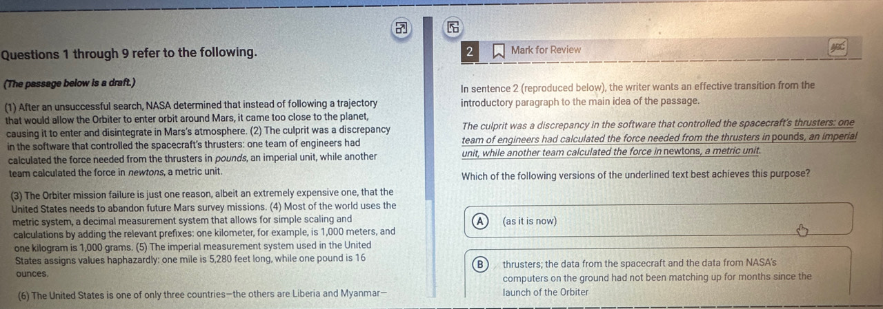 through 9 refer to the following. 2 Mark for Review
(The passage below is a draft.)
In sentence 2 (reproduced below), the writer wants an effective transition from the
(1) After an unsuccessful search, NASA determined that instead of following a trajectory introductory paragraph to the main idea of the passage.
that would allow the Orbiter to enter orbit around Mars, it came too close to the planet,
causing it to enter and disintegrate in Mars’s atmosphere. (2) The culprit was a discrepancy The culprit was a discrepancy in the software that controlled the spacecraft's thrusters: one
in the software that controlled the spacecraft's thrusters: one team of engineers had team of engineers had calculated the force needed from the thrusters in pounds, an imperial
calculated the force needed from the thrusters in pounds, an imperial unit, while another unit, while another team calculated the force in newtons, a metric unit
team calculated the force in newtons, a metric unit.
Which of the following versions of the underlined text best achieves this purpose?
(3) The Orbiter mission failure is just one reason, albeit an extremely expensive one, that the
United States needs to abandon future Mars survey missions. (4) Most of the world uses the
metric system, a decimal measurement system that allows for simple scaling and (as it is now)
calculations by adding the relevant prefixes: one kilometer, for example, is 1,000 meters, and
one kilogram is 1,000 grams. (5) The imperial measurement system used in the United
States assigns values haphazardly: one mile is 5,280 feet long, while one pound is 16
B 
ounces. thrusters; the data from the spacecraft and the data from NASA's
computers on the ground had not been matching up for months since the
(6) The United States is one of only three countries—the others are Liberia and Myanmar— launch of the Orbiter