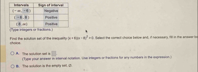 (Type integers or fractions.)
Find the solution set of the inequality (x+6)(x-8)^2>0. Select the correct choice below and, if necessary, fill in the answer bo
choice.
A. The solution set is □ .
(Type your answer in interval notation. Use integers or fractions for any numbers in the expression.)
B. The solution is the empty set, Ø.