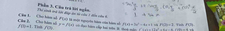 x+c
Phần 3. Câu trả lời ngắn. 
Thi sinh trả lời đáp án từ câu 1 đến câu 6. 
Câu 1. Cho hàm số F(x) là một nguyên hàm của hàm số f(x)=3x^2-4x+1 và F(2)=2
Câu 2. Cho hàm số y=f(x)
f(1)=1. Tính f(3). có đạo hàm cấp hai trên R thoả mãn f''(x)=12x^2+6x-4. f(0)=4. Tính F(3). 
và