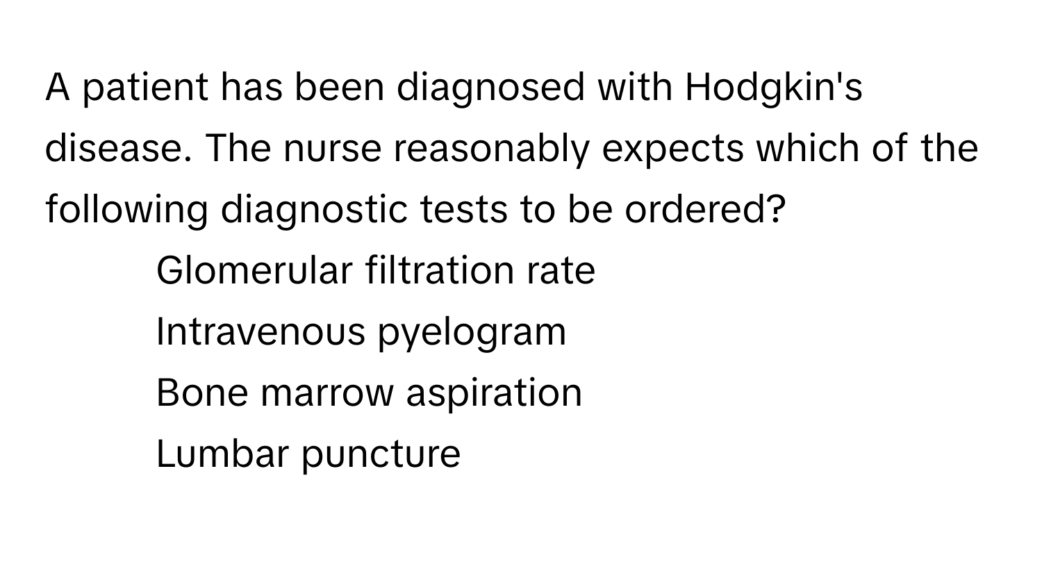 A patient has been diagnosed with Hodgkin's disease. The nurse reasonably expects which of the following diagnostic tests to be ordered?

1) Glomerular filtration rate
2) Intravenous pyelogram
3) Bone marrow aspiration
4) Lumbar puncture