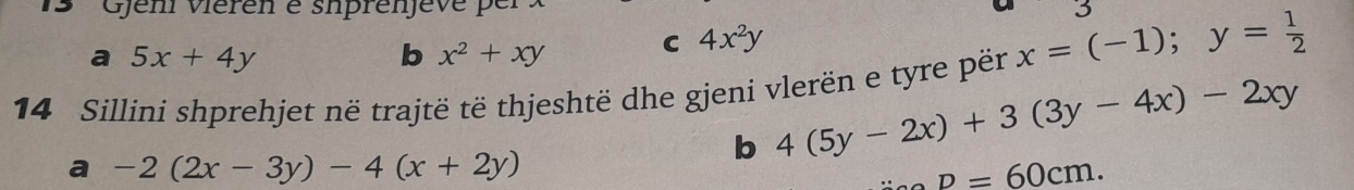 Gjem viéren é siprenjeve per 3
a 5x+4y
b x^2+xy C 4x^2y
14 Sillini shprehjet në trajtë të thjeshtë dhe gjeni vlerën e tyre për x=(-1); y= 1/2 
b 4(5y-2x)+3(3y-4x)-2xy
a -2(2x-3y)-4(x+2y)
p=60cm.