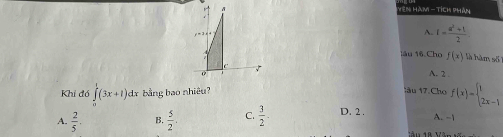 YEN HAM - TíCH PhAn
s
y=3· x+
A. I= (a^2+1)/2 . 
lâu 16 Cho f(x) là hàm số
C A. 2.
o 1
Khi đó ∈tlimits _0^(1(3x+1)dx bằng bao nhiêu?
âu 17.Cho f(x)=beginarray)l 1 2x-1endarray.
A.  2/5 .  5/2 . 
B.
C.  3/2 . D. 2.
A. -1
Vu 18 Vận t