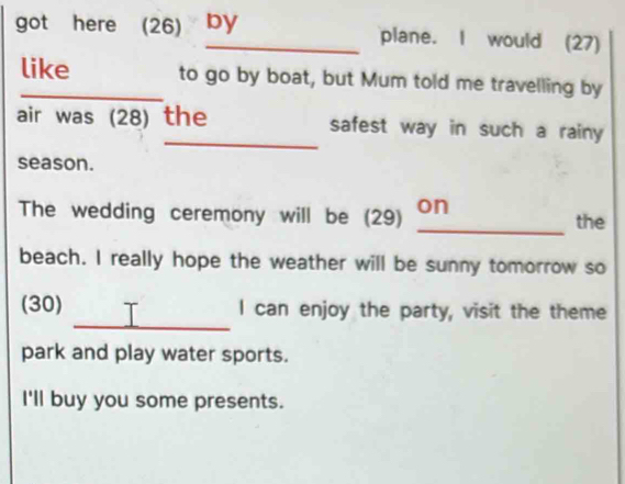 got here (26) by plane. I would (27) 
like to go by boat, but Mum told me travelling by 
_ 
air was (28) the safest way in such a rainy 
season. 
The wedding ceremony will be (29) _on the 
beach. I really hope the weather will be sunny tomorrow so 
_ 
(30) I can enjoy the party, visit the theme 
park and play water sports. 
I'll buy you some presents.