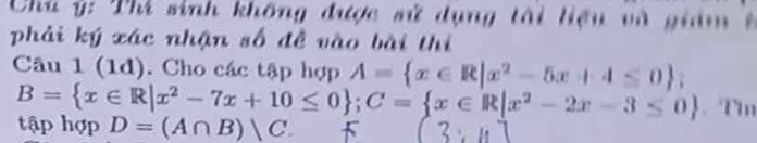Chù ý: Thi sinh không được sử dụng tài liệu và giám ở
phải ký xác nhận số đề vào bài thị
Câu 1 (1d). Cho các tập hợp A= x∈ R|x^2-5x+4≤ 0;
B= x∈ R|x^2-7x+10≤ 0; C= x∈ R|x^2-2x-3≤ 0. Tm
tập hợp D=(A∩ B)|C.