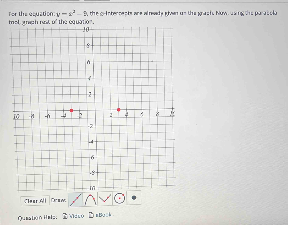 For the equation: y=x^2-9 , the æ-intercepts are already given on the graph. Now, using the parabola 
t 
Clear All Draw: 
Question Help: Video eBook