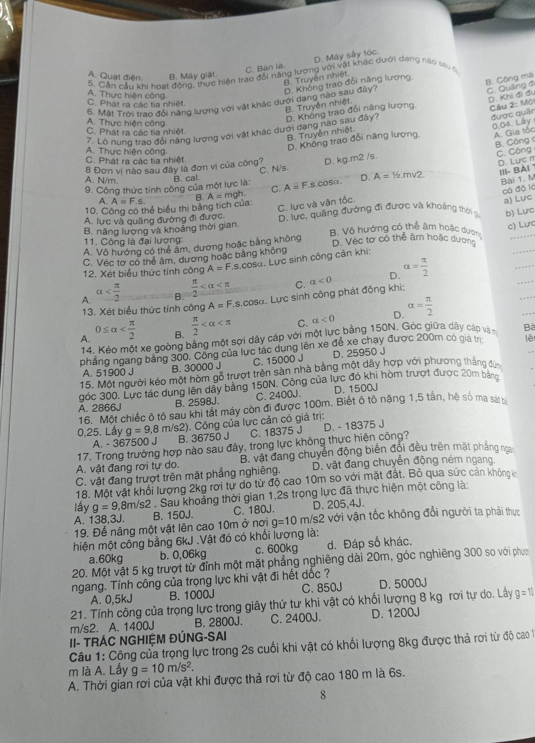 C. Bàn là. D. Máy sấy tóc.
A. Quạt điện. B. Máy giät.
5. Cần cầu khi hoạt động, thực hiện trao đổi năng lượng với vật khác dưới dang nào sau ớ
B. Truyền nhiệt.
A. Thực hiện công.
D. Không trao đổi năng lượng
B. Truyền nhiệt. B. Công mà
D. Khi đi đu
6. Mặt Trời trao đổi năng lượng với vật khác dưới dang nào sau đây?
C. Quãng đ
C. Phát ra các tia nhiệt.
được quân
A. Thực hiện công.
D. Không trao đổi năng lương.
B. Truyền nhiệt.  Câu 2: Một
0.04. Lây
7. Lò nung trao đổi năng lượng với vật khác dưới dạng nào sau đây?
C. Phát ra các tia nhiệt.
D. Không trao đổi năng lượng.
A. Gia tốc
B. Công c
A. Thực hiện công. C. Công
C. Phát ra các tia nhiệt.
8 Đơn vị nào sau đây là đơn vị của công?
D. Lực m
B. cal. C. N/s. D. kg.m2 /s.
A. N/m. Bài 1. M
9. Công thức tính công của một lực là: A=F.S.coSα. D. A=1/2.mv2.
có độ là
C. lực và vận tốc. III- Bài 1
A. A=F.s. B. A=mgh. C.
10. Công có thể biểu thị bằng tích của:
a) Lực
A. lực và quãng đường đi được. D. lực, quãng đường đi được và khoảng thời ga b) Lực
c) Lực
B. năng lương và khoảng thời gian. B. Vô hướng có thể âm hoặc dương
11. Công là đại lượng: D. Véc tơ có thể âm hoặc dương
A. Vô hướng có thể âm, dương hoặc bằng không
C. Véc tơ có thể âm, dương hoặc bằng không
12. Xét biểu thức tính công A=F.s.cos alpha 1. Lực sinh công cản khi:
D. alpha = π /2 
A. alpha
B.  π /2 
C. alpha <0</tex>
13. Xét biểu thức tính công A=F Ls.cosa. Lực sinh công phát động khi:
B.  π /2 
C. alpha <0</tex> alpha = π /2 
D.
A. 0≤ alpha
14. Kéo một xe goòng bằng một sợi dây cáp với một lực bằng 150N. Góc giữa dây cáp và m Bà
phẳng ngang bằng 300. Công của lực tác dụng lên xe để xe chạy được 200m có giá trị lê
A. 51900 J B. 30000 J C. 15000 J D. 25950 J
15. Một người kéo một hòm gỗ trượt trên sàn nhà bằng một dây hợp với phương thẳng đừng
góc 300. Lực tác dụng lên dây bằng 150N. Công của lực đó khi hòm trượt được 20m bằng
A. 2866J B. 2598J. C. 2400J. D. 1500J
16. Một chiếc ô tô sau khi tắt máy còn đi được 100m. Biết ô tô nặng 1,5 tắn, hệ số ma sát bà
0,25. Lấy g=9,8m/s2). Công của lực cản có giá trị:
A. - 367500 J B. 36750 J C. 18375 J D. - 18375 J
17. Trong trường hợp nào sau đây, trọng lực không thực hiện công?
A. vật đang rơi tự do.  B. vật đang chuyển động biến đổi đều trên mặt phẳng ngay
C. vật đang trượt trên mặt phẳng nghiêng. D. vật đang chuyển động ném ngang.
18. Một vật khối lượng 2kg rơi tự do từ độ cao 10m so với mặt đất. Bỏ qua sức cản không kế
lấy g=9 ,8m/s2 . Sau khoảng thời gian 1,2s trọng lực đã thực hiện một công là:
A. 138,3J. B. 150J. C. 180J. D. 205,4J.
19. Để nâng một vật lên cao 10m ở nơi g=10 m/s2 với vận tốc không đổi người ta phải thực
hiện một công bằng 6kJ .Vật đó có khối lượng là:
a.60kg b. 0,06kg c. 600kg d. Đáp số khác.
20. Một vật 5 kg trượt từ đỉnh một mặt phẳng nghiêng dài 20m, góc nghiêng 300 so với phưc
ngang. Tính công của trọng lực khi vật đi hết dốc ?
C. 850J D. 5000J
A. 0,5kJ B. 1000J
21. Tính công của trọng lực trong giây thứ tư khi vật có khổi lượng 8 kg rơi tự do. Lấy g=10
m/s2. A. 1400J B. 2800J. C. 2400J. D. 1200J
II- TRÁC NGHIỆM ĐÚNG-SAI
Câu 1: Công của trọng lực trong 2s cuối khi vật có khối lượng 8kg được thả rơi từ độ cao 1
m là A. Lấy g=10m/s^2.
A. Thời gian rơi của vật khi được thả rơi từ độ cao 180 m là 6s.
8