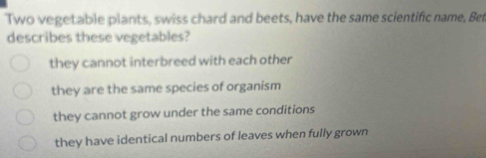 Two vegetable plants, swiss chard and beets, have the same scientific name, Bet
describes these vegetables?
they cannot interbreed with each other
they are the same species of organism
they cannot grow under the same conditions
they have identical numbers of leaves when fully grown