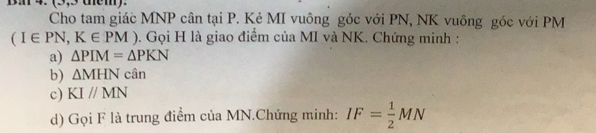 Ba 4. (9,9 dem). 
Cho tam giác MNP cân tại P. Kẻ MI vuông góc với PN, NK vuông góc với PM
(I∈ PN,K∈ PM) 0. Gọi H là giao điểm của MI và NK. Chứng minh : 
a) △ PIM=△ PKN
b) △ MHN cân 
c) KIparallel MN
d) Gọi F là trung điểm của MN.Chứng minh: IF= 1/2 MN