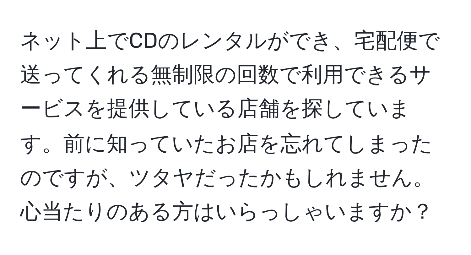 ネット上でCDのレンタルができ、宅配便で送ってくれる無制限の回数で利用できるサービスを提供している店舗を探しています。前に知っていたお店を忘れてしまったのですが、ツタヤだったかもしれません。心当たりのある方はいらっしゃいますか？