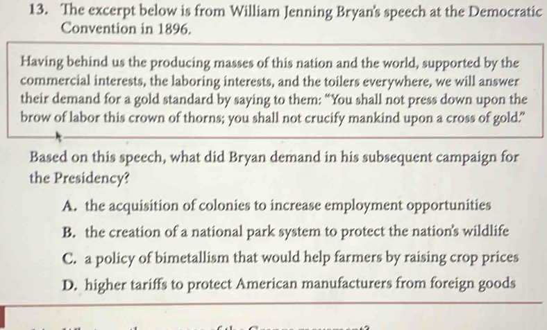 The excerpt below is from William Jenning Bryan's speech at the Democratic
Convention in 1896.
Having behind us the producing masses of this nation and the world, supported by the
commercial interests, the laboring interests, and the toilers everywhere, we will answer
their demand for a gold standard by saying to them: “You shall not press down upon the
brow of labor this crown of thorns; you shall not crucify mankind upon a cross of gold."
Based on this speech, what did Bryan demand in his subsequent campaign for
the Presidency?
A. the acquisition of colonies to increase employment opportunities
B. the creation of a national park system to protect the nation’s wildlife
C. a policy of bimetallism that would help farmers by raising crop prices
D. higher tariffs to protect American manufacturers from foreign goods