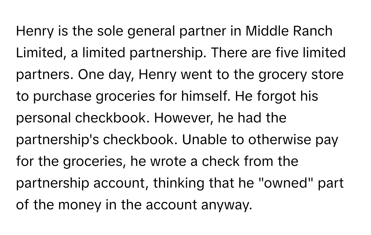 Henry is the sole general partner in Middle Ranch Limited, a limited partnership. There are five limited partners. One day, Henry went to the grocery store to purchase groceries for himself. He forgot his personal checkbook. However, he had the partnership's checkbook. Unable to otherwise pay for the groceries, he wrote a check from the partnership account, thinking that he "owned" part of the money in the account anyway.