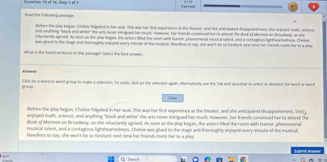 of 16, Step 1 of 1 6/16
Correct 0
Read the following passage.
Before the play began, Chelsie fidgeted in her seat. This was her first experience at the theater, and she anticipated disappointment. She enjoyed math, science,
and anything "black and white" the arts never intrigued her much. However, her friends convinced her to attend The Book of Mormon on Broadway, so she
reluctantly agreed. As soon as the play began, the actors filled the room with humor, phenomenal musical talent, and a contagious lightheartedness. Chelsie
was glued to the stage and thoroughly enjoyed every minute of the musical. Needless to say, she won't be so hesitant next time her friends invite her to a play.
What is the fused sentence in this passage? Select the best answer.
Answer
Click on a word or word group to make a selection. To undo, click on the selection again. Alternatively use the Tab and spacebar to select or deselect the word or word
group.
Clear
Before the play began, Chelsie fidgeted in her seat. This was her first experience at the theater, and she anticipated disappointment. She
enjoyed math, science, and anything "black and white" the arts never intrigued her much. However, her friends convinced her to attend The
Book of Mormon on Broadway, so she reluctantly agreed. As soon as the play began, the actors filled the room with humor, phenomenal
musical talent, and a contagious lightheartedness. Chelsie was glued to the stage and thoroughly enjoyed every minute of the musical.
Needless to say, she won't be so hesitant next time her friends invite her to a play.
Submit Answer
65°
Claudy Search