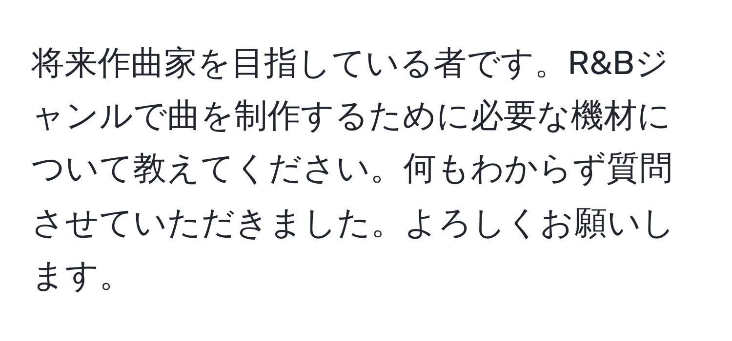 将来作曲家を目指している者です。R&Bジャンルで曲を制作するために必要な機材について教えてください。何もわからず質問させていただきました。よろしくお願いします。