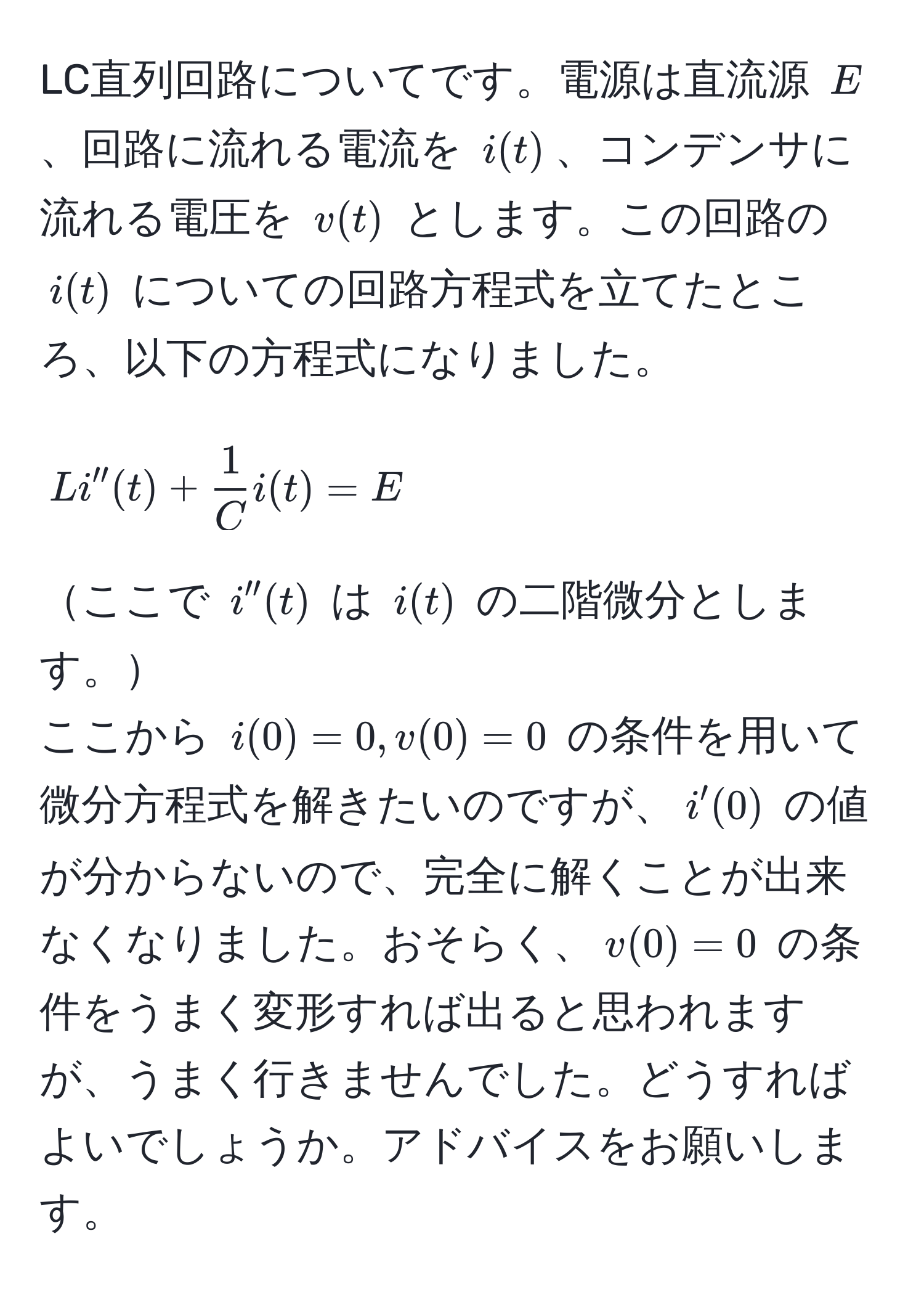 LC直列回路についてです。電源は直流源 $E$、回路に流れる電流を $i(t)$、コンデンサに流れる電圧を $v(t)$ とします。この回路の $i(t)$ についての回路方程式を立てたところ、以下の方程式になりました。  
$$L i''(t) +  1/C  i(t) = E$$  
ここで $i''(t)$ は $i(t)$ の二階微分とします。  
ここから $i(0)=0, v(0)=0$ の条件を用いて微分方程式を解きたいのですが、$i'(0)$ の値が分からないので、完全に解くことが出来なくなりました。おそらく、$v(0)=0$ の条件をうまく変形すれば出ると思われますが、うまく行きませんでした。どうすればよいでしょうか。アドバイスをお願いします。