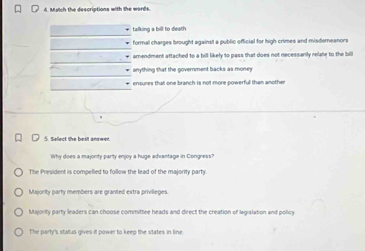 Match the descriptions with the words.
talking a bill to death
formal charges brought against a public official for high crimes and misdemeanors
amendment attached to a bill likely to pass that does not necessarily relate to the bill
anything that the government backs as money
ensures that one branch is not more powerful than another
5. Select the best answer.
Why does a majority party enjoy a huge advantage in Congress?
The President is compelled to follow the lead of the majority party.
Majority party members are granted extra privileges
Majority party leaders can choose committee heads and direct the creation of legislation and policy
The party's status gives it power to keep the states in line