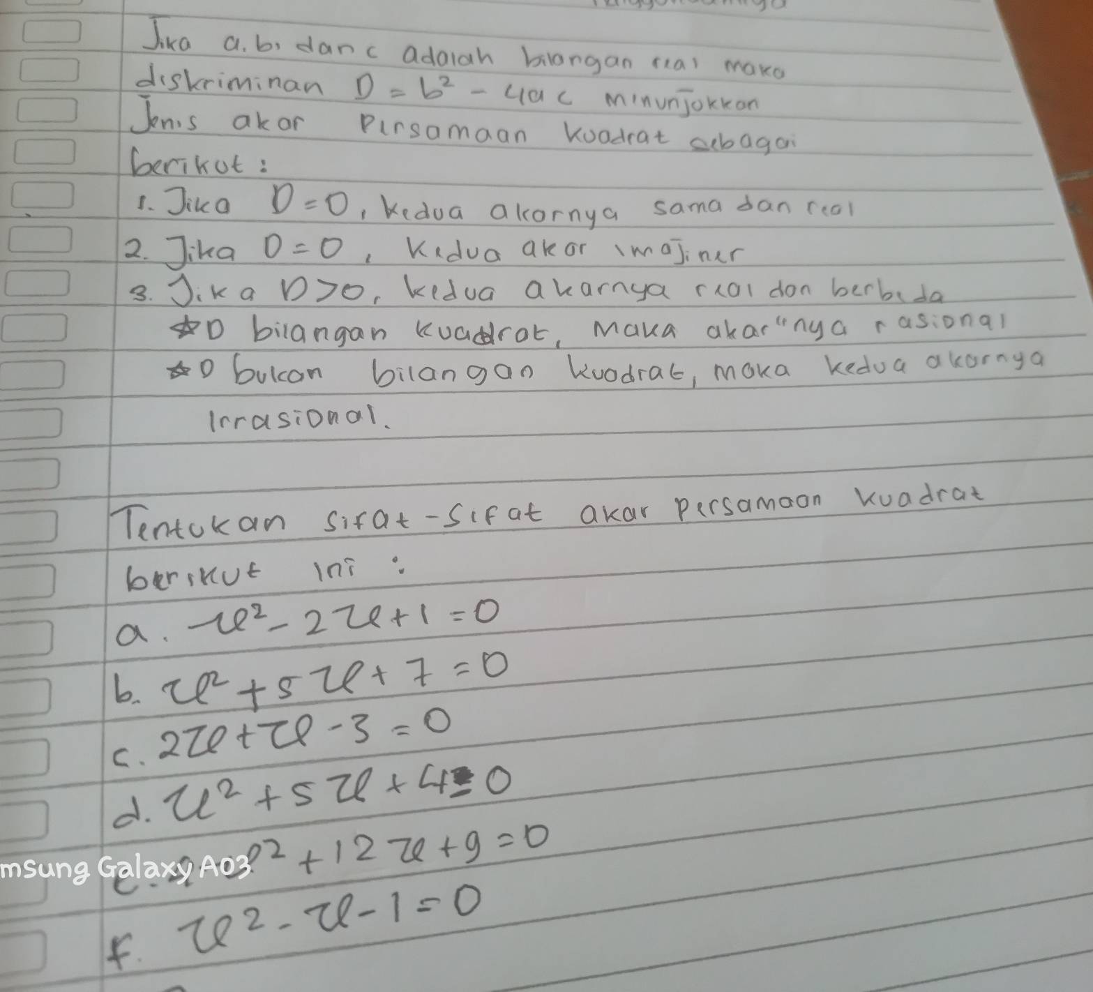 Jika a. b, danc adaiah blongan (ai mako 
diskriminan D=b^2-4ac Minunjokkan 
Jenis akor Pirsomaan koodrat aebagai 
berikut : 
1. Jika D=0 , Kedua alornya sama dan real 
2. Jika 0=0 ,Kedua akor imoJiner 
3. Jik a n>0 , kedua akarnya rral don berbeda 
D bilangan kuadrot, Maka akaring a rasional 
o bulcan bilangan Kuodrac, moka kedoa akornga 
lrrasional. 
Tentokan sirat-sifat akar persamoon kuadrat 
berskut ins. 
a. u^2-2u+1=0
b. 6^2+578+7=0
C. 2Ze+Ze-3=0
d. u^2+5u+4=0
mnsung Galaxy
AOB^2+12Q+9=0
4. u^2-u-1=0