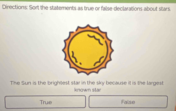 Directions: Sort the statements as true or false declarations about stars.
The Sun is the brightest star in the sky because it is the largest
known star
True False