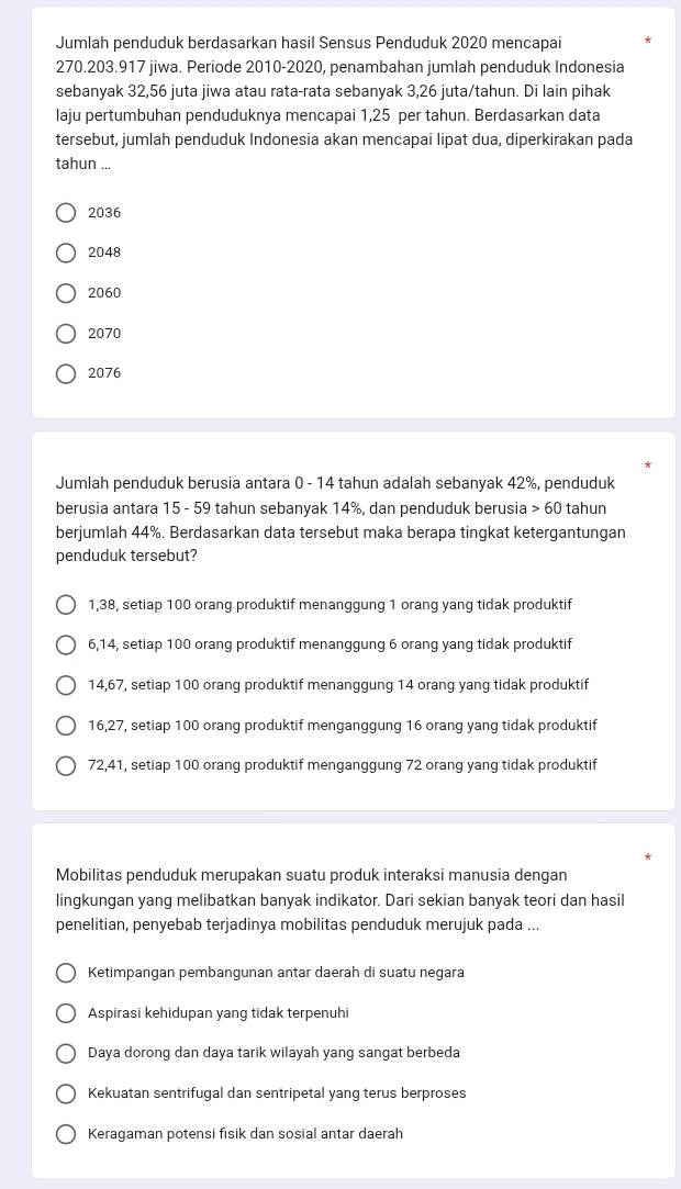 Jumlah penduduk berdasarkan hasil Sensus Penduduk 2020 mencapai
270.203.917 jiwa. Periode 2010-2020, penambahan jumlah penduduk Indonesia
sebanyak 32,56 juta jiwa atau rata-rata sebanyak 3,26 juta/tahun. Di lain pihak
laju pertumbuhan penduduknya mencapai 1,25 per tahun. Berdasarkan data
tersebut, jumlah penduduk Indonesia akan mencapai lipat dua, diperkirakan pada
tahun ...
2036
2048
2060
2070
2076
Jumlah penduduk berusia antara 0 - 14 tahun adalah sebanyak 42%, penduduk
berusia antara 15 - 59 tahun sebanyak 14%, dan penduduk berusia > 60 tahun
berjumlah 44%. Berdasarkan data tersebut maka berapa tingkat ketergantungan
penduduk tersebut?
1,38, setiap 100 orang produktif menanggung 1 orang yang tidak produktif
6,14, setiap 100 orang produktif menanggung 6 orang yang tidak produktif
14,67, setiap 100 orang produktif menanggung 14 orang yang tidak produktif
16,27, setiap 100 orang produktif menganggung 16 orang yang tidak produktif
72,41, setiap 100 orang produktif menganggung 72 orang yang tidak produktif
Mobilitas penduduk merupakan suatu produk interaksi manusia dengan
lingkungan yang melibatkan banyak indikator. Dari sekian banyak teori dan hasil
penelitian, penyebab terjadinya mobilitas penduduk merujuk pada ...
Ketimpangan pembangunan antar daerah di suatu negara
Aspirasi kehidupan yang tidak terpenuhi
Daya dorong dan daya tarik wilayah yang sangat berbeda
Kekuatan sentrifugal dan sentripetal yang terus berproses
Keragaman potensi fisik dan sosial antar daerah