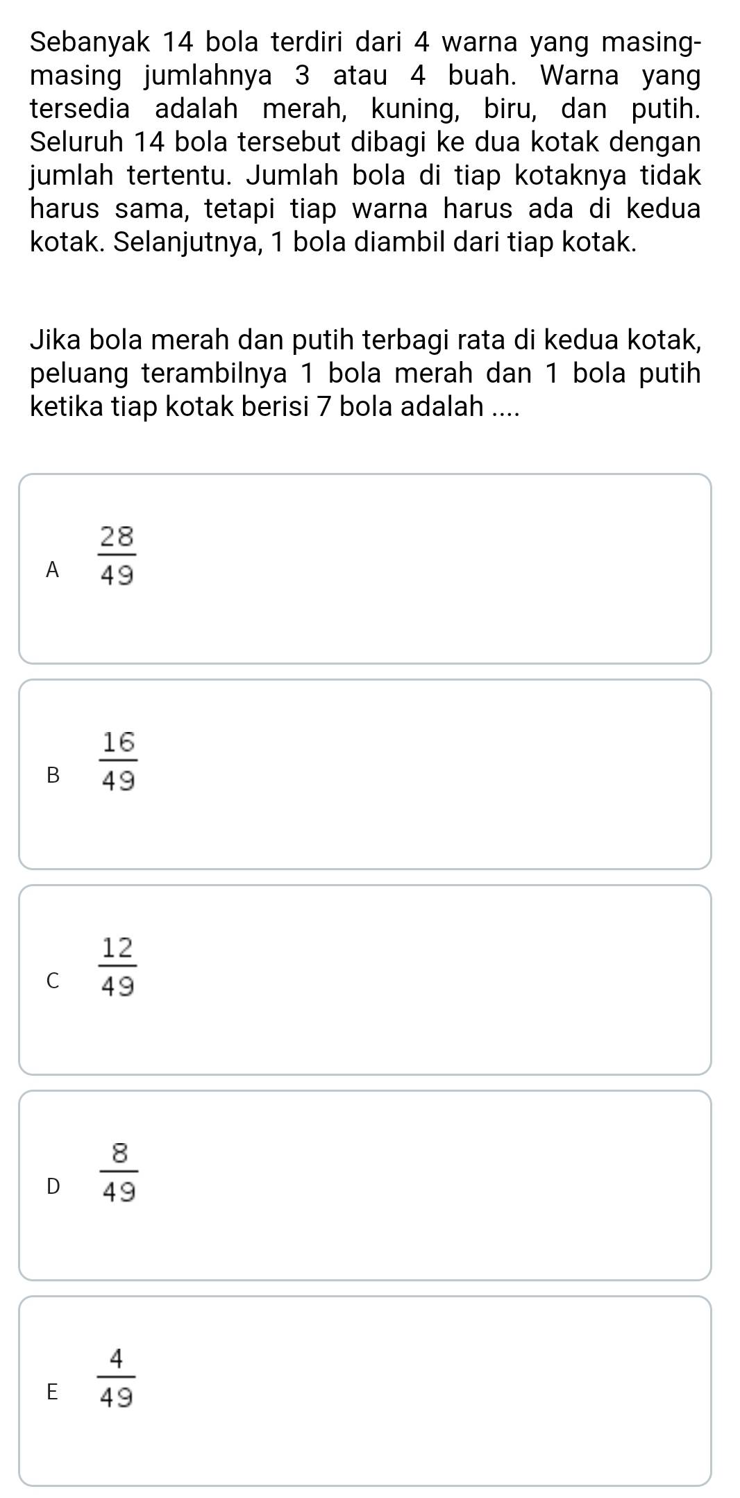 Sebanyak 14 bola terdiri dari 4 warna yang masing-
masing jumlahnya 3 atau 4 buah. Warna yang
tersedia adalah merah, kuning, biru, dan putih.
Seluruh 14 bola tersebut dibagi ke dua kotak dengan
jumlah tertentu. Jumlah bola di tiap kotaknya tidak
harus sama, tetapi tiap warna harus ada di kedua
kotak. Selanjutnya, 1 bola diambil dari tiap kotak.
Jika bola merah dan putih terbagi rata di kedua kotak,
peluang terambilnya 1 bola merah dan 1 bola putih
ketika tiap kotak berisi 7 bola adalah ....
A  28/49 
B  16/49 
C  12/49 
D  8/49 
E  4/49 