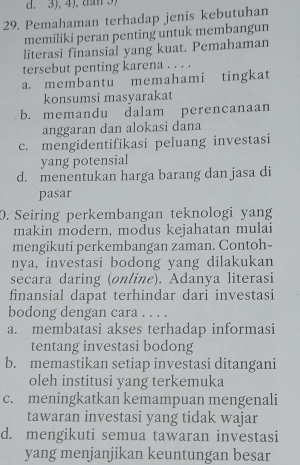 3), 4), da 3)
29. Pemahaman terhadap jenis kebutuhan
memiliki peran penting untuk membangun
literasi finansial yang kuat. Pemahaman
tersebut penting karena . . . .
a. membantu memahami tingkat
konsumsi masyarakat
b. memandu dalam perencanaan
anggaran dan alokasi dana
c. mengidentifikasi peluang investasi
yang potensial
d. menentukan harga barang dan jasa di
pasar
0. Seiring perkembangan teknologi yang
makin modern, modus kejahatan mulai
mengikuti perkembangan zaman. Contoh-
nya, investasi bodong yang dilakukan
secara daring (online). Adanya literasi
finansial dapat terhindar dari investasi
bodong dengan cara . . . .
a. membatasi akses terhadap informasi
tentang investasi bodong
b. memastikan setiap investasi ditangani
oleh institusi yang terkemuka
c. meningkatkan kemampuan mengenali
tawaran investasi yang tidak wajar
d. mengikuti semua tawaran investasi
yang menjanjikan keuntungan besar