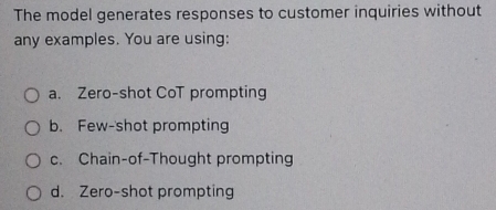 The model generates responses to customer inquiries without
any examples. You are using:
a. Zero-shot CoT prompting
b. Few-'shot prompting
c. Chain-of-Thought prompting
d. Zero-shot prompting