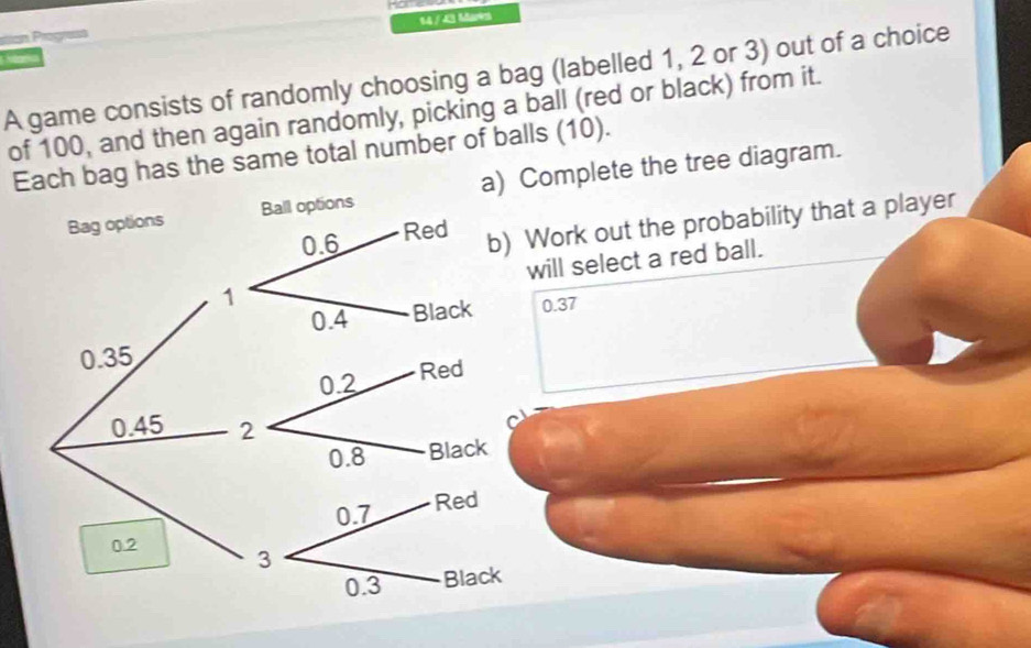 14 /43 Me 
siian Progress 

A game consists of randomly choosing a bag (labelled 1, 2 or 3) out of a choice 
of 100, and then again randomly, picking a ball (red or black) from it. 
Ech bag has the same total number of balls (10). 
Complete the tree diagram. 
Work out the probability that a player 
will select a red ball.
0.37