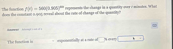 The function f(t)=560(0.905)^60t represents the change in a quantity over t minutes. What 
does the constant 0.905 reveal about the rate of change of the quantity? 
Answer Attempt 1 out of 2 
The function is exponentially at a rate of □^9 every