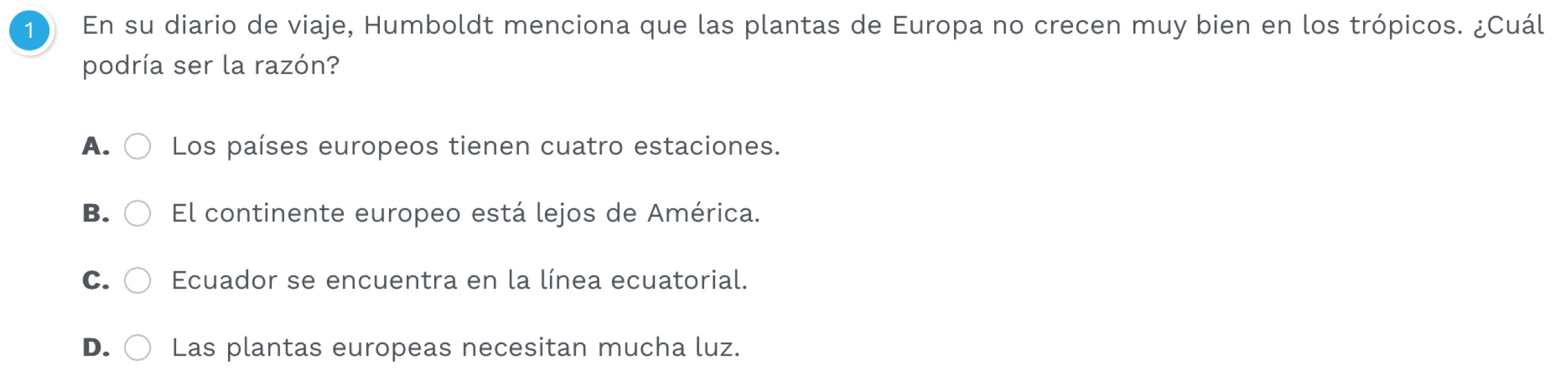 En su diario de viaje, Humboldt menciona que las plantas de Europa no crecen muy bien en los trópicos. ¿Cuál
podría ser la razón?
A. Los países europeos tienen cuatro estaciones.
B. El continente europeo está lejos de América.
C. Ecuador se encuentra en la línea ecuatorial.
D. Las plantas europeas necesitan mucha luz.