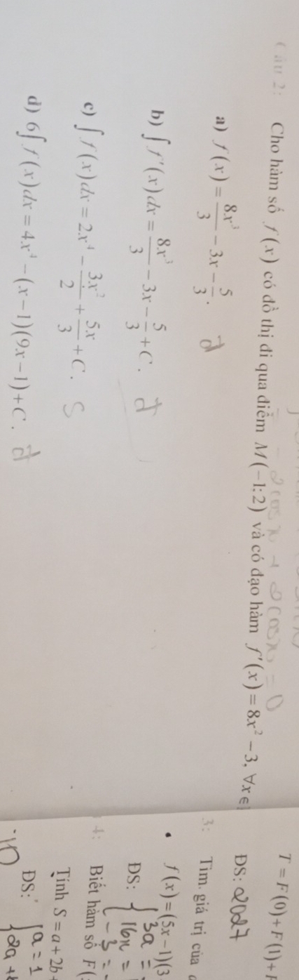 T=F(0)+F(1)+I
Câu 2: Cho hàm số f(x) có đồ thị đi qua điểm M(-1:2) và có đạo hàm f'(x)=8x^2-3 , ∀x∈ DS:
a) f(x)= 8x^3/3 -3x- 5/3 . 
3: Tim. giá trị của ở
f(x)=(5x-1)(3
b) ∈t f'(x)dx= 8x^3/3 -3x- 5/3 +C. DS:
c) ∈t f(x)dx=2x^4- 3x^2/2 + 5x/3 +C. 
4: Biết hàm số F(
Tính S=a+2b-
d) 6∈t f(x)dx=4x^4-(x-1)(9x-1)+C DS: