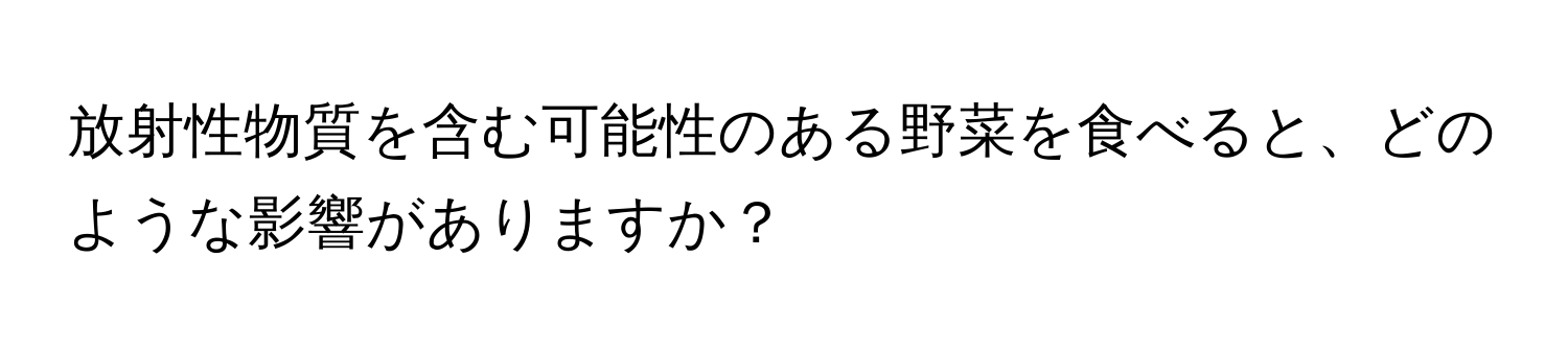 放射性物質を含む可能性のある野菜を食べると、どのような影響がありますか？