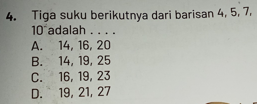 Tiga suku berikutnya dari barisan 4, 5, 7,
10 adalah . . . .
A. 14, 16, 20
B. 14, 19, 25
C. 16, 19, 23
D. 19, 21, 27