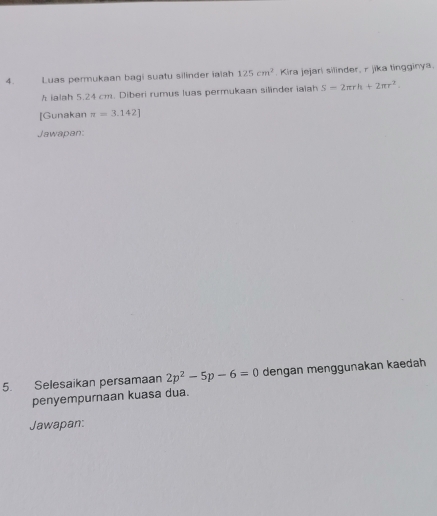 Luas permukaan bagi suatu silinder iaiah 125cm^2. Kira jejari silinder, r jika tingginya.
h ialah 5.24 cm. Diberi rumus luas permukaan silinder iaiah S=2π rh+2π r^2. 
[Gunakan π =3.142]
Jawapan: 
5. Selesaikan persamaan 2p^2-5p-6=0 dengan menggunakan kaedah 
penyempurnaan kuasa dua. 
Jawapan: