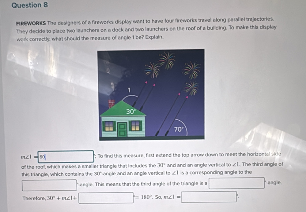 FIREWORKS The designers of a fireworks display want to have four fireworks travel along parallel trajectories.
They decide to place two launchers on a dock and two launchers on the roof of a building. To make this display
work correctly, what should the measure of angle 1 be? Explain.
m∠ 1=|80| □  □; To find this measure, first extend the top arrow down to meet the horizontal side
of the roof, which makes a smaller triangle that includes the 30° and and an angle vertical to ∠ 1. The third angle of
this triangle, which contains the 30° angle and an angle vertical to ∠ 1 is a corresponding angle to the
□° "-angle. This means that the third angle of the triangle is a □ -angle.
Therefore, 30°+m∠ 1+□°=180°.So,m∠ 1=□°.