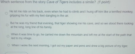 Which sentence from the story Cave of Tigers includes a simile? (1 point)
He let me ride on his back, even when he had to climb and I hung off him like a terrified monkey,
gripping his fur with my feet dangling in the air.
But he was my friend that evening, that tiger showing me his cave, and so we stood there looking
at the long, long line of his family.
When it was time to go, he carried me down the mountain and left me at the start of the path that
led to my village.
When I woke the next morning, I got out my paper and pens and drew a big picture of my tiger.