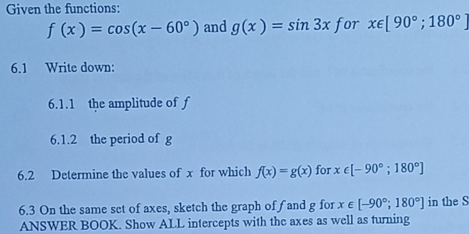 Given the functions:
f(x)=cos (x-60°) and g(x)=sin 3x for x∈ [90°;180°]
6.1 Write down: 
6.1.1 the amplitude of f
6.1.2 the period of g
6.2 Determine the values of x for which f(x)=g(x) for x∈ [-90°;180°]
6.3 On the same set of axes, sketch the graph of fand g for x∈ [-90°;180°] in the S 
ANSWER BOOK. Show ALL intercepts with the axes as well as turning