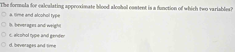 The formula for calculating approximate blood alcohol content is a function of which two variables?
a. time and alcohol type
b. beverages and weight
c. alcohol type and gender
d. beverages and time